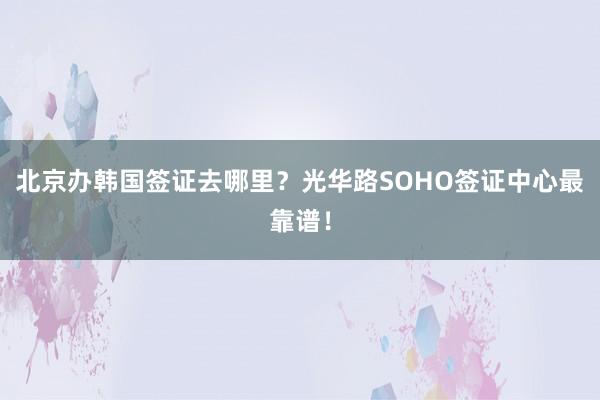 北京办韩国签证去哪里？光华路SOHO签证中心最靠谱！