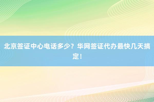 北京签证中心电话多少？华网签证代办最快几天搞定！