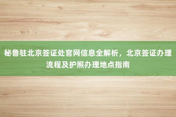 秘鲁驻北京签证处官网信息全解析，北京签证办理流程及护照办理地点指南