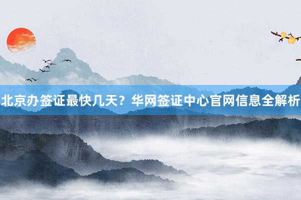 北京办签证最快几天？华网签证中心官网信息全解析
