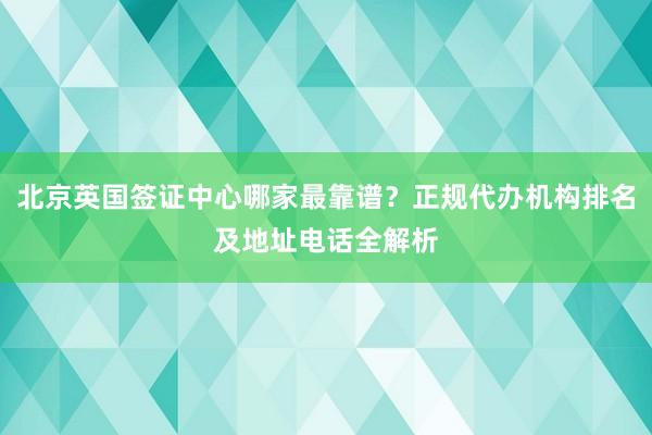 北京英国签证中心哪家最靠谱？正规代办机构排名及地址电话全解析