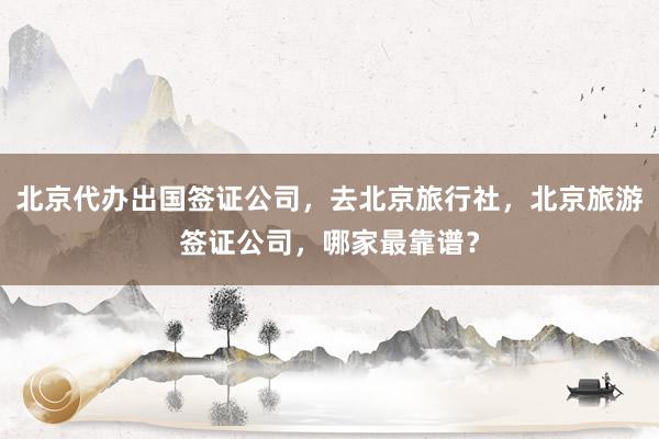 北京代办出国签证公司，去北京旅行社，北京旅游签证公司，哪家最靠谱？
