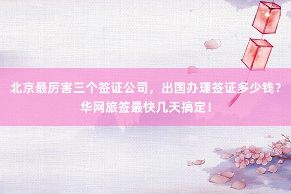 北京最厉害三个签证公司，出国办理签证多少钱？华网旅签最快几天搞定！