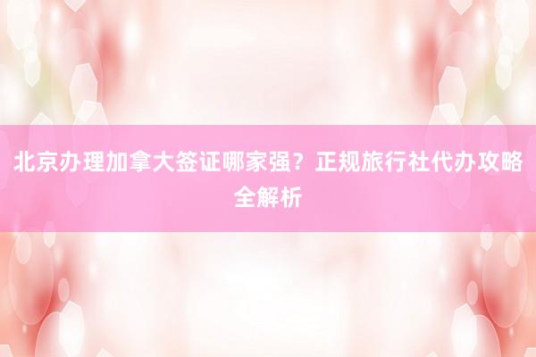 北京办理加拿大签证哪家强？正规旅行社代办攻略全解析