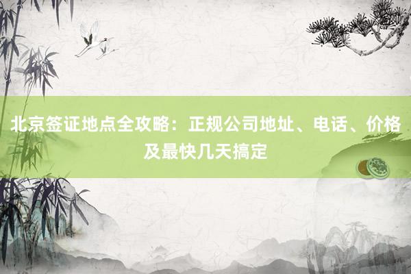 北京签证地点全攻略：正规公司地址、电话、价格及最快几天搞定