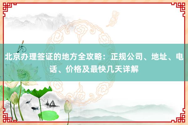 北京办理签证的地方全攻略：正规公司、地址、电话、价格及最快几天详解