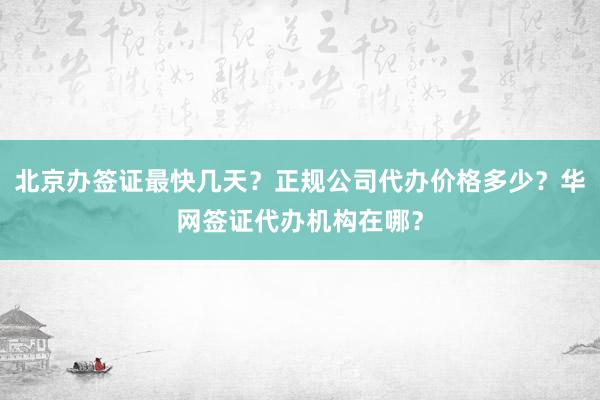 北京办签证最快几天？正规公司代办价格多少？华网签证代办机构在哪？