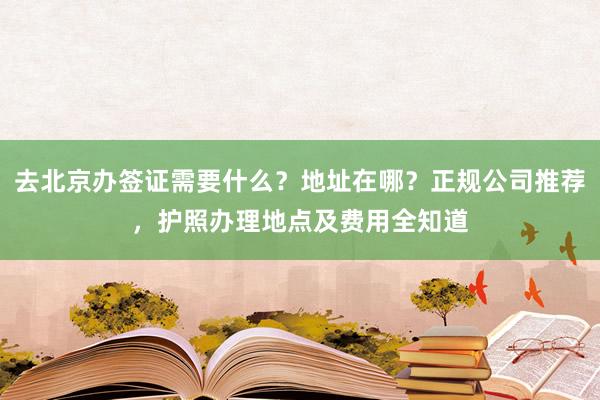 去北京办签证需要什么？地址在哪？正规公司推荐，护照办理地点及费用全知道