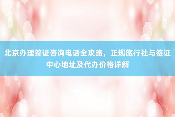 北京办理签证咨询电话全攻略，正规旅行社与签证中心地址及代办价格详解