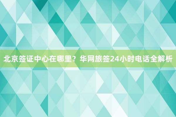 北京签证中心在哪里？华网旅签24小时电话全解析