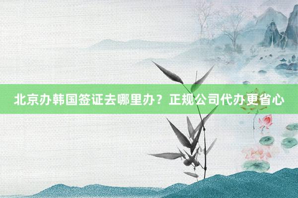 北京办韩国签证去哪里办？正规公司代办更省心