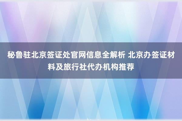 秘鲁驻北京签证处官网信息全解析 北京办签证材料及旅行社代办机构推荐