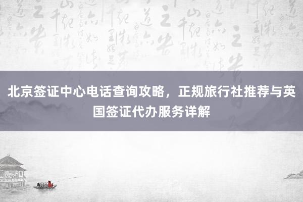 北京签证中心电话查询攻略，正规旅行社推荐与英国签证代办服务详解