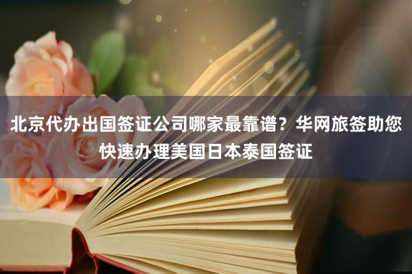 北京代办出国签证公司哪家最靠谱？华网旅签助您快速办理美国日本泰国签证