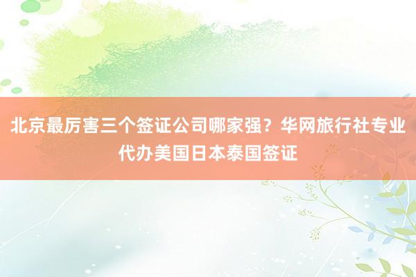 北京最厉害三个签证公司哪家强？华网旅行社专业代办美国日本泰国签证