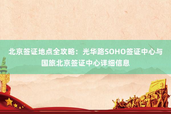 北京签证地点全攻略：光华路SOHO签证中心与国旅北京签证中心详细信息