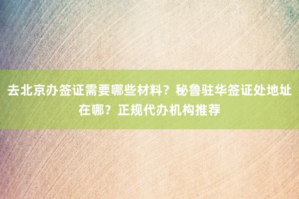 去北京办签证需要哪些材料？秘鲁驻华签证处地址在哪？正规代办机构推荐