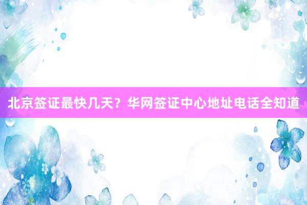 北京签证最快几天？华网签证中心地址电话全知道