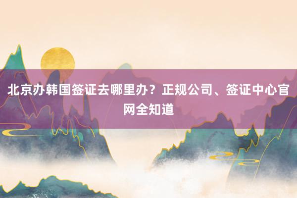 北京办韩国签证去哪里办？正规公司、签证中心官网全知道