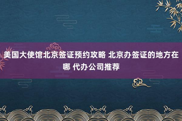 美国大使馆北京签证预约攻略 北京办签证的地方在哪 代办公司推荐