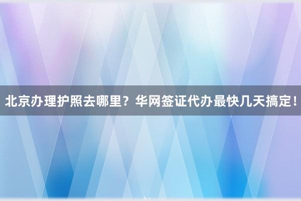 北京办理护照去哪里？华网签证代办最快几天搞定！