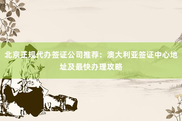 北京正规代办签证公司推荐：澳大利亚签证中心地址及最快办理攻略