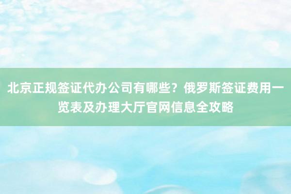 北京正规签证代办公司有哪些？俄罗斯签证费用一览表及办理大厅官网信息全攻略