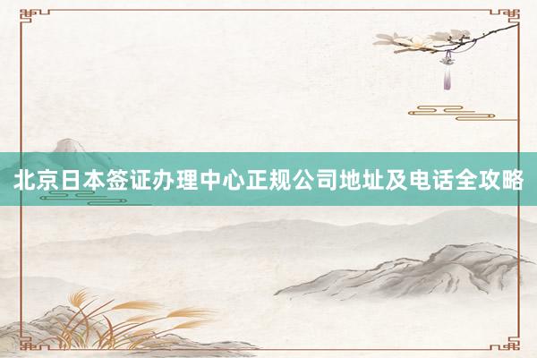 北京日本签证办理中心正规公司地址及电话全攻略