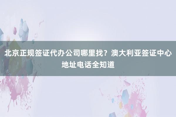 北京正规签证代办公司哪里找？澳大利亚签证中心地址电话全知道