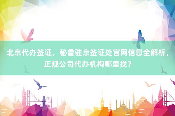 北京代办签证，秘鲁驻京签证处官网信息全解析，正规公司代办机构哪里找？