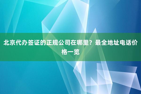 北京代办签证的正规公司在哪里？最全地址电话价格一览