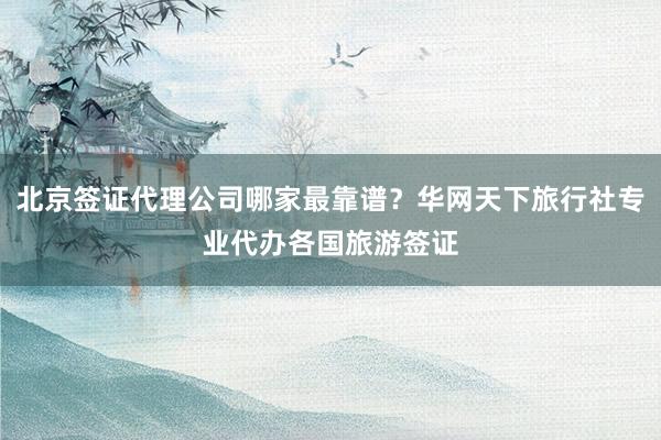 北京签证代理公司哪家最靠谱？华网天下旅行社专业代办各国旅游签证