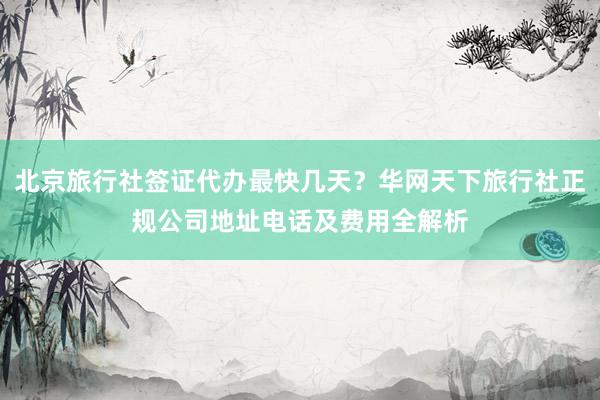 北京旅行社签证代办最快几天？华网天下旅行社正规公司地址电话及费用全解析