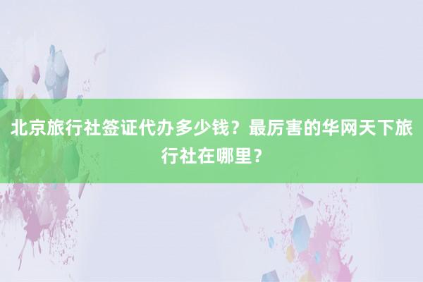 北京旅行社签证代办多少钱？最厉害的华网天下旅行社在哪里？