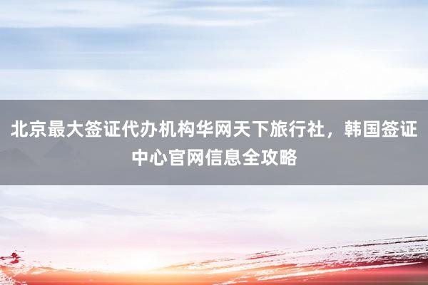 北京最大签证代办机构华网天下旅行社，韩国签证中心官网信息全攻略