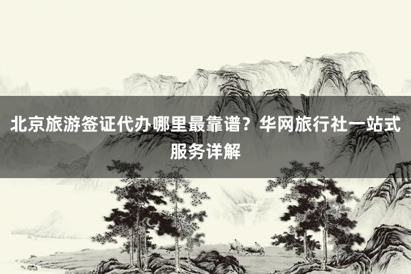 北京旅游签证代办哪里最靠谱？华网旅行社一站式服务详解