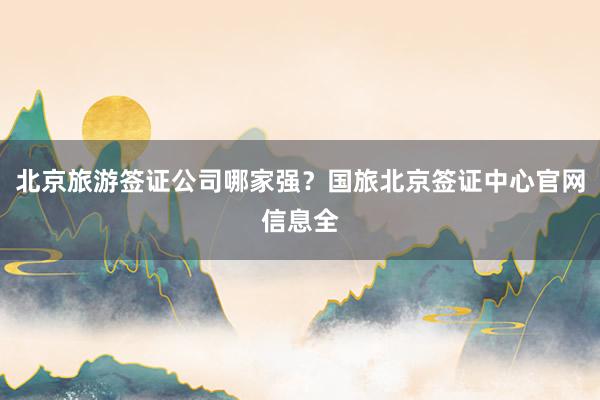 北京旅游签证公司哪家强？国旅北京签证中心官网信息全