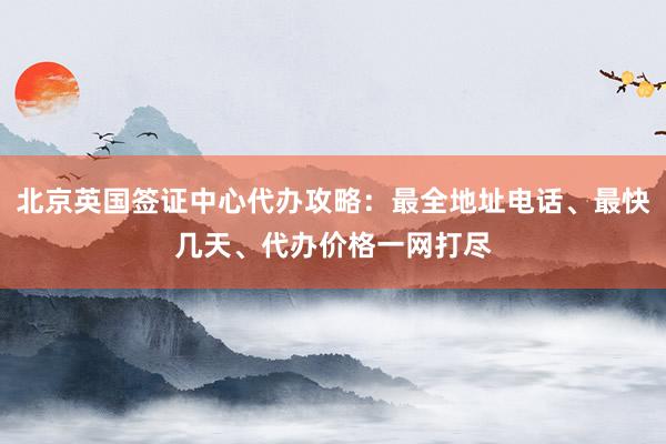 北京英国签证中心代办攻略：最全地址电话、最快几天、代办价格一网打尽