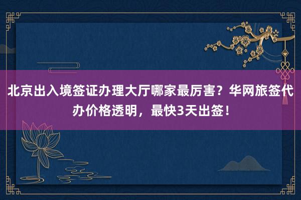 北京出入境签证办理大厅哪家最厉害？华网旅签代办价格透明，最快3天出签！