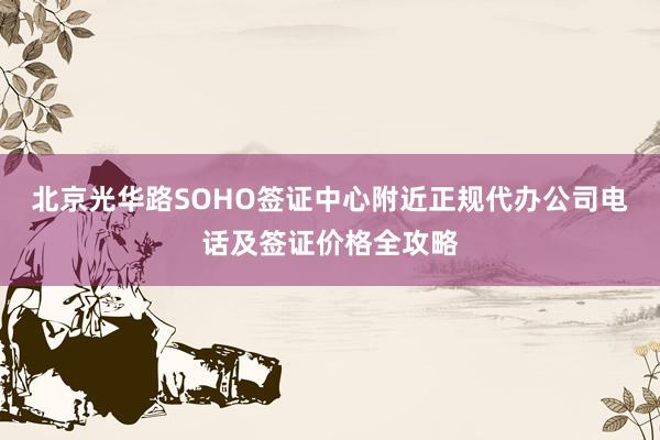 北京光华路SOHO签证中心附近正规代办公司电话及签证价格全攻略