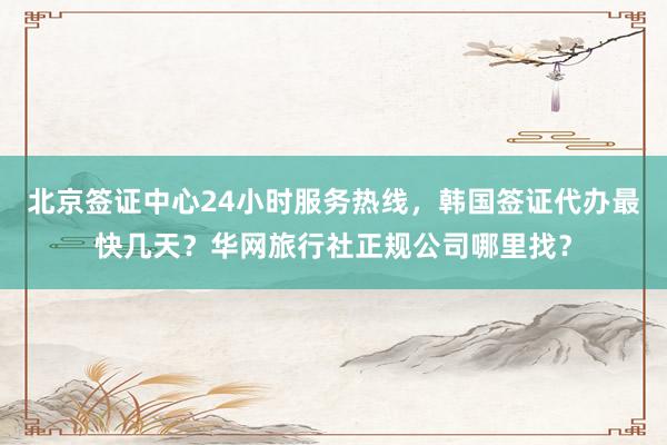 北京签证中心24小时服务热线，韩国签证代办最快几天？华网旅行社正规公司哪里找？