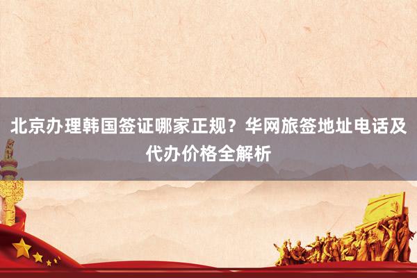 北京办理韩国签证哪家正规？华网旅签地址电话及代办价格全解析