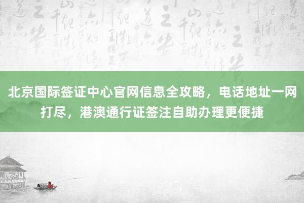 北京国际签证中心官网信息全攻略，电话地址一网打尽，港澳通行证签注自助办理更便捷