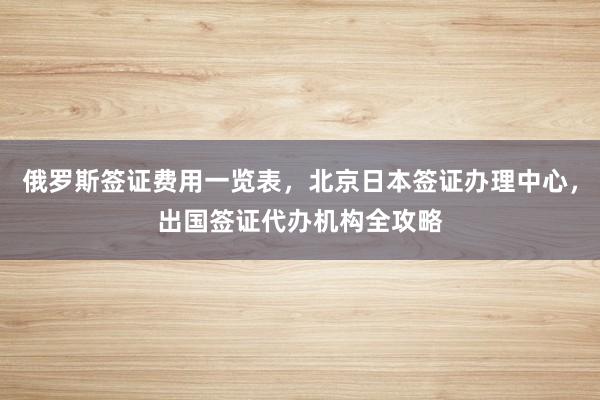 俄罗斯签证费用一览表，北京日本签证办理中心，出国签证代办机构全攻略