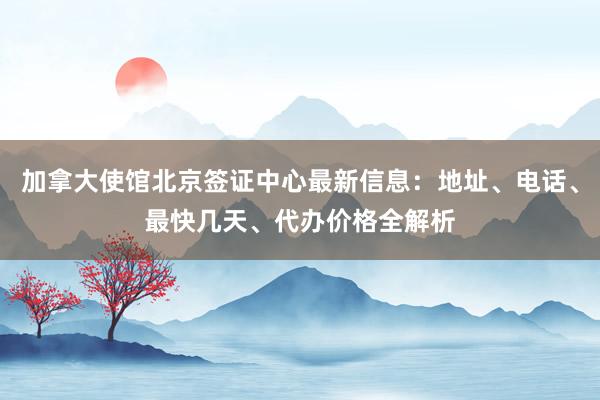 加拿大使馆北京签证中心最新信息：地址、电话、最快几天、代办价格全解析