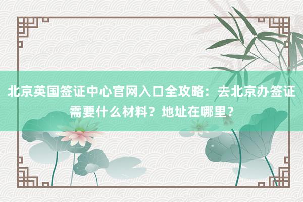 北京英国签证中心官网入口全攻略：去北京办签证需要什么材料？地址在哪里？