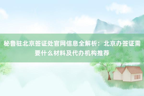 秘鲁驻北京签证处官网信息全解析：北京办签证需要什么材料及代办机构推荐