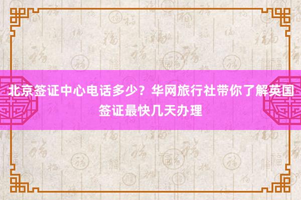 北京签证中心电话多少？华网旅行社带你了解英国签证最快几天办理
