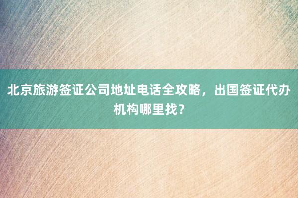 北京旅游签证公司地址电话全攻略，出国签证代办机构哪里找？