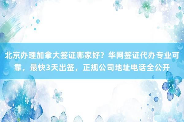 北京办理加拿大签证哪家好？华网签证代办专业可靠，最快3天出签，正规公司地址电话全公开